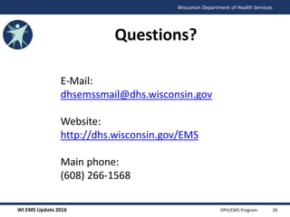 WI EMS Update 2016 DPH/EMS Program
Wisconsin Department of Health Services
Questions?
E-Mail:
dhsemssmail@dhs.wisconsin.gov
Website:
http://dhs.wisconsin.gov/EMS
Main phone:
(608) 266-1568
26
 