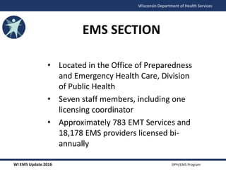 WI EMS Update 2016 DPH/EMS Program
Wisconsin Department of Health Services
• Located in the Office of Preparedness
and Emergency Health Care, Division
of Public Health
• Seven staff members, including one
licensing coordinator
• Approximately 783 EMT Services and
18,178 EMS providers licensed bi-
annually
EMS SECTION
 