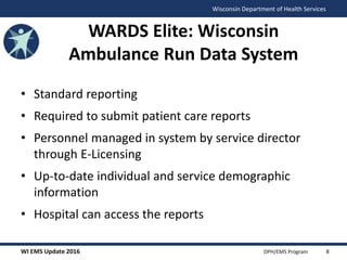 WI EMS Update 2016 DPH/EMS Program
Wisconsin Department of Health Services
WARDS Elite: Wisconsin
Ambulance Run Data System
• Standard reporting
• Required to submit patient care reports
• Personnel managed in system by service director
through E-Licensing
• Up-to-date individual and service demographic
information
• Hospital can access the reports
8
 