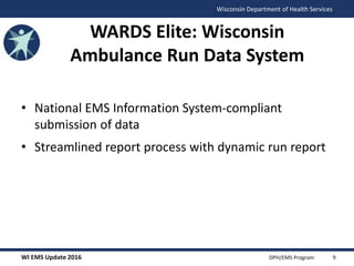 WI EMS Update 2016 DPH/EMS Program
Wisconsin Department of Health Services
• National EMS Information System-compliant
submission of data
• Streamlined report process with dynamic run report
WARDS Elite: Wisconsin
Ambulance Run Data System
9
 