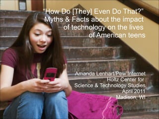 “ How Do [They] Even Do That?”  Myths & Facts about the impact  of technology on the lives  of American teens Amanda Lenhart/Pew Internet Holtz Center for  Science & Technology Studies April 2011 Madison, WI 