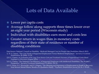 Lots of Data Available

    Lower per capita costs
    Average follow along supports three times lower over
     an eight year period (Wisconsin study)
    Individual with disabilities earn more and costs less
    Greater return in wages than in monetary costs
     regardless of their state of residence or number of
     disabling conditions
Data Source: National Council on Disability: Medicaid Managed Care for People with Disabilities (March 2013)
1) R. E. Cimera, ―The Cost Trends of Supported Employment Versus Sheltered Employment,‖ Journal of Vocational
      Rehabilitation 28 (2008): 15–20.
2) R. E. Cimera, An Evaluation of the Long-Term Service Costs and Vocational Outcomes of Supported and Center-Based
      Employees in Wisconsin (August 2010), http://www.dhs.wisconsin.gov/wipathways/pdf/cimera.pdf.
3) R. E. Cimera, ―The National Cost-Efficiency of Supported Employees with Intellectual Disabilities: The Worker’s
      Perspective,‖ Journal of Vocational Rehabilitation 33 (2010): 123–31.
4) R. E. Dunn, N. J. Wewiorski, and E. S. Rogers, ―The Meaning and Importance of Employment to People in Recovery
      from Serious Mental Illness: Results of a Qualitative Study,‖ Psychiatric Rehabilitation Journal 32, no. 1: 59–62.

                                                                                                            14
 