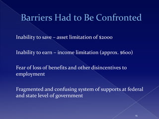 Inability to save – asset limitation of $2000

Inability to earn – income limitation (approx. $600)

Fear of loss of benefits and other disincentives to
employment

Fragmented and confusing system of supports at federal
and state level of government


                                                       15
 