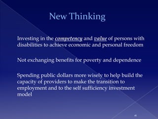 New Thinking

Investing in the competency and value of persons with
disabilities to achieve economic and personal freedom

Not exchanging benefits for poverty and dependence

Spending public dollars more wisely to help build the
capacity of providers to make the transition to
employment and to the self sufficiency investment
model


                                                 16
 