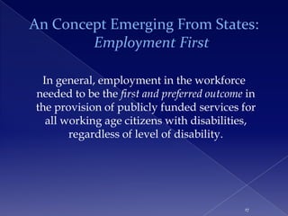 An Concept Emerging From States:
        Employment First

 In general, employment in the workforce
needed to be the first and preferred outcome in
the provision of publicly funded services for
  all working age citizens with disabilities,
       regardless of level of disability.




                                            17
 