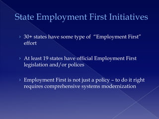 State Employment First Initiatives

› 30+ states have some type of ―Employment First‖
  effort

› At least 19 states have official Employment First
  legislation and/or polices

› Employment First is not just a policy – to do it right
  requires comprehensive systems modernization
 