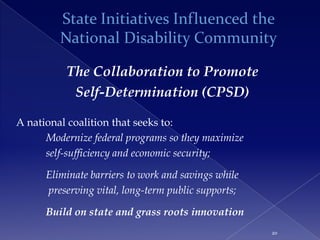 State Initiatives Influenced the
         National Disability Community

          The Collaboration to Promote
           Self-Determination (CPSD)

A national coalition that seeks to:
      Modernize federal programs so they maximize
      self-sufficiency and economic security;

      Eliminate barriers to work and savings while
      preserving vital, long-term public supports;

      Build on state and grass roots innovation
                                                     20
 