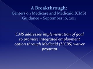 A Breakthrough:
Centers on Medicare and Medicaid (CMS)
     Guidance – September 16, 2011


 CMS addresses implementation of goal
   to promote integrated employment
 option through Medicaid (HCBS) waiver
                program
 