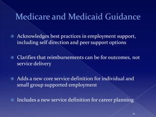 Medicare and Medicaid Guidance

   Acknowledges best practices in employment support,
    including self direction and peer support options

   Clarifies that reimbursements can be for outcomes, not
    service delivery

   Adds a new core service definition for individual and
    small group supported employment

   Includes a new service definition for career planning

                                                        22
 