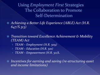 Using Employment First Strategies
           The Collaboration to Promote
                Self-Determination
   Achieving a Better Life Experience (ABLE) Act (H.R.
    647/S.313)

   Transition toward Excellence Achievement & Mobility
    (TEAM) Act
    › TEAM – Employment (H.R. 509)
    › TEAM – Education (H.R. 510)
    › TEAM – Empowerment (H.R. 511)L

   Incentives for earning and saving (re-structuring asset
    and income limitations)
 