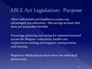 Allow individuals and families to create a tax
advantaged 529-education –like savings account that
does not jeopardize benefits

Encourage planning and saving for expenses incurred
across the lifespan—education, health care,
employment training and support, transportation
and housing

Requires a Medicaid pay-back when the individual
passes away

                                                   24
 