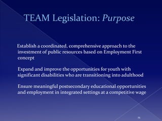 Establish a coordinated, comprehensive approach to the
investment of public resources based on Employment First
concept

Expand and improve the opportunities for youth with
significant disabilities who are transitioning into adulthood

Ensure meaningful postsecondary educational opportunities
and employment in integrated settings at a competitive wage



                                                          25
 