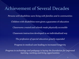 Persons with disabilities were living with families and in communities

      Children with disabilities were given a guarantee of education

       Classrooms created and schools made physically accessible

       Classroom instruction developed in an individualized way

          The profession of special education greatly expanded

         Progress in medical care leading to increased longevity

Progress in technology and pedagogy is laying the foundation for improved
                learning, working and living opportunities
                                                                   3
 