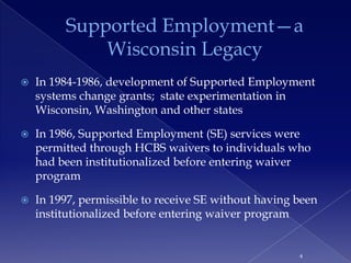 Supported Employment—a
             Wisconsin Legacy
   In 1984-1986, development of Supported Employment
    systems change grants; state experimentation in
    Wisconsin, Washington and other states

   In 1986, Supported Employment (SE) services were
    permitted through HCBS waivers to individuals who
    had been institutionalized before entering waiver
    program

   In 1997, permissible to receive SE without having been
    institutionalized before entering waiver program


                                                      4
 