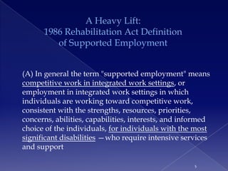 A Heavy Lift:
      1986 Rehabilitation Act Definition
         of Supported Employment


(A) In general the term "supported employment" means
competitive work in integrated work settings, or
employment in integrated work settings in which
individuals are working toward competitive work,
consistent with the strengths, resources, priorities,
concerns, abilities, capabilities, interests, and informed
choice of the individuals, for individuals with the most
significant disabilities —who require intensive services
and support

                                                     5
 