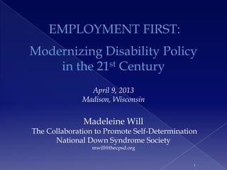 EMPLOYMENT FIRST:
Modernizing Disability Policy
    in the 21st Century
                April 9, 2013
              Madison, Wisconsin

              Madeleine Will
The Collaboration to Promote Self-Determination
      National Down Syndrome Society
                 mwill@thecpsd.org


                                              1
 