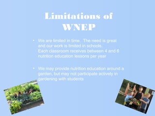 Limitations of
WNEP
• We are limited in time. The need is great
and our work is limited in schools.
Each classroom receives between 4 and 6
nutrition education lessons per year
• We may provide nutrition education around a
garden, but may not participate actively in
gardening with students
 