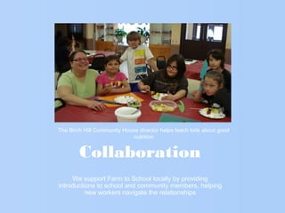 Collaboration
We support Farm to School locally by providing
introductions to school and community members, helping
new workers navigate the relationships
The Birch Hill Community House director helps teach kids about good
nutrition
 