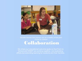 Collaboration
We share our educational outcome goals so that Farm to
School and WNEP are working together, not duplicating
efforts but extending learning for students and their families.
Danielle teaches that popcorn can be a healthy whole grain
choice for children
 