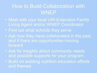 How to Build Collaboration with
WNEP
• Meet with your local UW-Extension Family
Living Agent and/or WNEP Coordinator
• Find out what schools they serve
• Ask how they have collaborated in the past
and if there are opportunities moving
forward
• Ask for insights about community needs
and possible supports for your program
• Build on existing nutrition education efforts
and themes
 