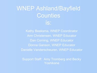 WNEP Ashland/Bayfield
Counties
is:
Kathy Beeksma, WNEP Coordinator
Ann Christensen, WNEP Educator
Dan Corning, WNEP Educator
Donna Ganson, WNEP Educator
Danielle Vanderscheuren, WNEP Educator
Support Staff: Amy Tromberg and Becky
Yoshikane
 