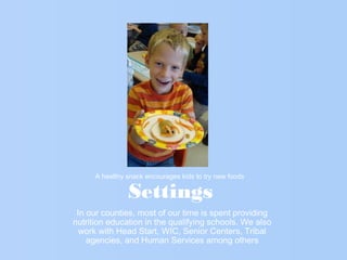 Settings
In our counties, most of our time is spent providing
nutrition education in the qualifying schools. We also
work with Head Start, WIC, Senior Centers, Tribal
agencies, and Human Services among others
A healthy snack encourages kids to try new foods
 