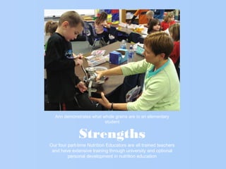 Strengths
Our four part-time Nutrition Educators are all trained teachers
and have extensive training through university and optional
personal development in nutrition education
Ann demonstrates what whole grains are to an elementary
student
 