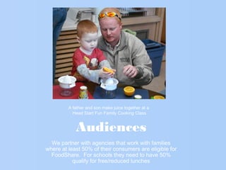 Audiences
We partner with agencies that work with families
where at least 50% of their consumers are eligible for
FoodShare. For schools they need to have 50%
qualify for free/reduced lunches
A father and son make juice together at a
Head Start Fun Family Cooking Class
 
