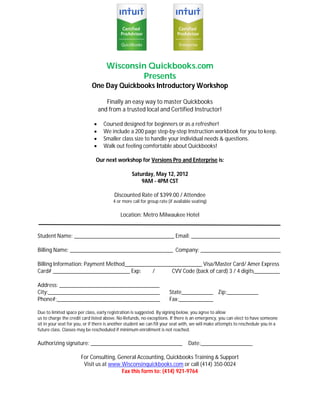 Wisconsin Quickbooks.com
                                             Presents
                             One Day Quickbooks Introductory Workshop

                                     Finally an easy way to master Quickbooks
                                  and from a trusted local and Certified Instructor!

                                   Coursed designed for beginners or as a refresher!
                                   We include a 200 page step-by-step Instruction workbook for you to keep.
                                   Smaller class size to handle your individual needs & questions.
                                   Walk out feeling comfortable about Quickbooks!

                               Our next workshop for Versions Pro and Enterprise is:

                                                  Saturday, May 12, 2012
                                                      9AM - 4PM CST

                                         Discounted Rate of $399.00 / Attendee
                                        4 or more call for group rate (if available seating)

                                            Location: Metro Milwaukee Hotel


Student Name: ___________________________________ Email: _______________________________

Billing Name: ____________________________________ Company: ____________________________

Billing Information: Payment Method___________________________ Visa/Master Card/ Amer Express
Card# ___________________________ Exp:       /      CVV Code (back of card) 3 / 4 digits_________

Address: ___________________________________
City:_______________________________________                           State___________ Zip:___________
Phone#:____________________________________                            Fax:____________

Due to limited space per class, early registration is suggested. By signing below, you agree to allow
us to charge the credit card listed above. No Refunds, no exceptions. If there is an emergency, you can elect to have someone
sit in your seat for you, or if there is another student we can fill your seat with, we will make attempts to reschedule you in a
future class. Classes may be rescheduled if minimum enrollment is not reached.

Authorizing signature: ________________________________                          Date:__________________

                       For Consulting, General Accounting, Quickbooks Training & Support
                        Visit us at www.Wisconsinquickbooks.com or call (414) 350-0024
                                        Fax this form to: (414) 921-9764
 