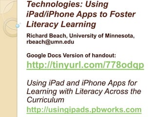 Technologies: Using
iPad/iPhone Apps to Foster
Literacy Learning
Richard Beach, University of Minnesota,
rbeach@umn.edu

Google Docs Version of handout:
http://tinyurl.com/778odqp
Using iPad and iPhone Apps for
Learning with Literacy Across the
Curriculum
http://usingipads.pbworks.com
 