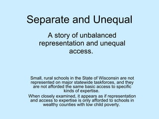Separate and Unequal A story of unbalanced representation and unequal access.  Small, rural schools in the State of Wisconsin are not always represented on major statewide taskforces may not be afforded the same access to specific kinds of expertise.  When examined more closely, it appears as if representation and access to expertise are only present in schools operating in wealthy counties with low child poverty.  
