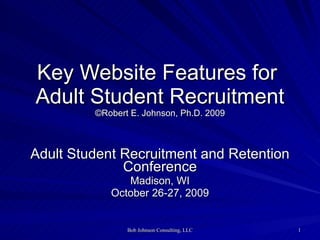 Key Website Features for  Adult Student Recruitment ©Robert E. Johnson, Ph.D. 2009 Adult Student Recruitment and Retention Conference Madison, WI October 26-27, 2009 