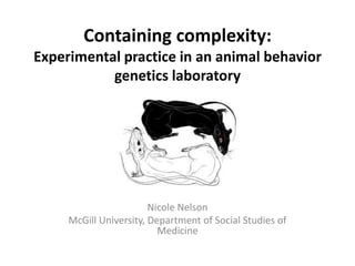 Containing complexity:
Experimental practice in an animal behavior
           genetics laboratory




                        Nicole Nelson
     McGill University, Department of Social Studies of
                          Medicine
 