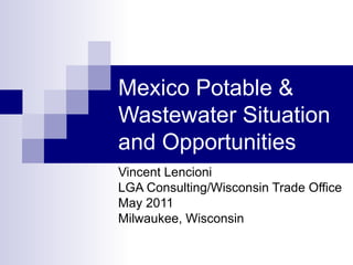 Mexico Potable & Wastewater Situation and Opportunities Vincent Lencioni LGA Consulting/Wisconsin Trade Office  May 2011 Milwaukee, Wisconsin 