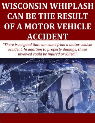 [Grab your reader’s attention with a great quote from the document or use this space to emphasize a key
point. To place this text box anywhere on the page, just drag it.]
WISCONSIN WHIPLASH
CAN BE THE RESULT
OF A MOTOR VEHICLE
ACCIDENT
“There is no good that can come from a motor vehicle
accident. In addition to property damage, those
involved could be injured or killed.”
 