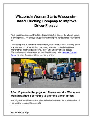 Mother Trucker Yoga
Wisconsin Woman Starts Wisconsin-
Based Trucking Company to Improve
Driver Fitness
I'm a yoga instructor, and I'm also a big proponent of fitness. But when it comes
to driving trucks, I've always struggled with finding the right balance between the
two.
I love being able to work from home with my own schedule while teaching others
how they can do the same. And I especially love that my job helps people
improve their health and well-being. That's why when we heard about a
Wisconsin woman who started an amazing company called Mother Trucker
Yoga; we knew it was something we had to share!
After 15 years in the yoga and fitness world, a Wisconsin
woman started a company to promote driver fitness.
You might be surprised that this Wisconsin woman started her business after 15
years in the yoga and fitness world.
 