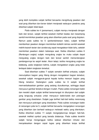 yang lebih kompleks subjek terlihat berusaha menghitung jawaban dari
soal yang diberikan dan benar dalam menjawab walaupun jawabna yang
diberikan subjek tidak tepat.
Pada subtes ke 4 (persamaan), subjek mampu menjawab dengan
baik dan lancar, subjek terlihat sesekali melihat keatas dan kesamping
sambil memikirkan jawaban yang akan diberikan pada soal yang diajukan.
Namun pada subtes ke 5 (perbendaharaan kata), subjek terlihat
memberikan jawaban dengan memikirkan terlebih dahulu sambil sesekali
melirik kearah tester dan cenderung cepat mengatakan tidak tahu, setelah
memikirkan jawaban dalam beberapa saat. Ketika diberikan subtes 6
(Rentangan angka) subjek mengulang angka ke muka subjek dapat
mengulang angka dengan baik dan lancar sambil memandangkan
pandangannya ke wajah tester. Akan tetapi, ketika mengulang angka ke
belakang, pada rangkaian kelima, subjek mengatakan angka yang tidak
terdapat dalam rangkaian tersebut.
Saat diberikan subtes 7 subjek semakin terlihat antusias, subjek
menunjukkan bagian yang hilang dengan mengatakan bagian tersebut,
sesekali subjek menggaruk-garuk kepala ketika mencari bagian yang
hilang tersebut. Sedangkan pada subtes ke 8 subjek terlihat
memverbalisasikan gambar yang sedang diurutkannya, sehingga dapat
menyusun gambar tersebut dengan mudah. Pada subtes rancangan balok
dan merakit objek subjek terlihat bersemangat ini ditunjukan dari subjek
yang langsung antusias untuk menyusun balok-balok dan potongan
gambar yang disediakan. Subjek juga terlihat hati-hati ketika merancang
dan menyusun potongan yang disediakan. Pada subtes rancangan balok
di rancangan pola ke 5, subjek terlihat berusaha mengerjakan rancangan
yang diberikan dan berhasil walaupun melewati waktu yang ditentukan.
Ketika diberikan subtes 11 subjek mengerjakannya dengan hati-hati,
sesekali melihat symbol yang berada diatasnya. Pada subtes terakhir
subjek hanya mengangguk ketika selesai diberikan intruksi dan
menyelesaikan dengan cepat tugas yang diberikan tanpa terlihat
 
