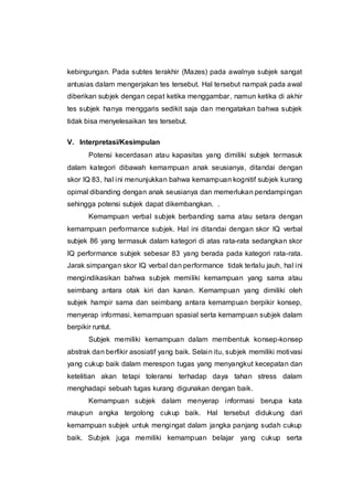 kebingungan. Pada subtes terakhir (Mazes) pada awalnya subjek sangat
antusias dalam mengerjakan tes tersebut. Hal tersebut nampak pada awal
diberikan subjek dengan cepat ketika menggambar, namun ketika di akhir
tes subjek hanya menggaris sedikit saja dan mengatakan bahwa subjek
tidak bisa menyelesaikan tes tersebut.
V. Interpretasi/Kesimpulan
Potensi kecerdasan atau kapasitas yang dimiliki subjek termasuk
dalam kategori dibawah kemampuan anak seusianya, ditandai dengan
skor IQ 83, hal ini menunjukkan bahwa kemampuan kognitif subjek kurang
opimal dibanding dengan anak seusianya dan memerlukan pendampingan
sehingga potensi subjek dapat dikembangkan. .
Kemampuan verbal subjek berbanding sama atau setara dengan
kemampuan performance subjek. Hal ini ditandai dengan skor IQ verbal
subjek 86 yang termasuk dalam kategori di atas rata-rata sedangkan skor
IQ performance subjek sebesar 83 yang berada pada kategori rata-rata.
Jarak simpangan skor IQ verbal dan performance tidak terlalu jauh, hal ini
mengindikasikan bahwa subjek memiliki kemampuan yang sama atau
seimbang antara otak kiri dan kanan. Kemampuan yang dimiliki oleh
subjek hampir sama dan seimbang antara kemampuan berpikir konsep,
menyerap informasi, kemampuan spasial serta kemampuan subjek dalam
berpikir runtut.
Subjek memiliki kemampuan dalam membentuk konsep-konsep
abstrak dan berfikir asosiatif yang baik. Selain itu, subjek memiliki motivasi
yang cukup baik dalam merespon tugas yang menyangkut kecepatan dan
ketelitian akan tetapi toleransi terhadap daya tahan stress dalam
menghadapi sebuah tugas kurang digunakan dengan baik.
Kemampuan subjek dalam menyerap informasi berupa kata
maupun angka tergolong cukup baik. Hal tersebut didukung dari
kemampuan subjek untuk mengingat dalam jangka panjang sudah cukup
baik. Subjek juga memiliki kemampuan belajar yang cukup serta
 
