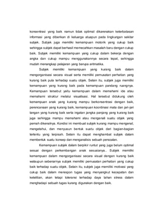 konsentrasi yang baik namun tidak optimal dikarenakan keterbatasan
informasi yang diberikan di keluarga atuapun pada lingkungan sekitar
subjek. Subjek juga memiliki kemampuan motorik yang cukup baik
sehingga subjek dapat berhasil memecahkan masalah baru dengan cukup
baik. Subjek memiliki kemampuan yang cukup dalam bekerja dengan
angka dan cukup mampu menggunakannya secara tepat, sehingga
mudah menangkap pelajaran yang berupa aritmatika.
Subjek memiliki kemampuan yang kurang baik dalam
mengorganisasi secara visual serta memiliki pemusatan perhatian yang
kurang baik pula terhadap suatu objek. Selain itu, subjek juga memiliki
kemampuan yang kurang baik pada kemampuan pandang ruangnya.
Kemampuan tersebut yaitu kemampuan dalam memahami ide atau
memahami struktur melalui visualisasi. Hal tersebut didukung oleh
kemampuan anak yang kurang mampu berkonsentrasi dengan baik,
perencanaan yang kurang baik, kemampuan koordinasi mata dan jari-jari
tangan yang kurang baik serta ingatan jangka panjang yang kurang baik
juga sehingga mampu memahami atau mengenali suatu objek yang
pernah dikenalnya. Kondisi ini membuat subjek kurang mampu mengenal,
mengetahui, dan menyusun bentuk suatu objek dari bagian-bagian
tertentu yang terpisah. Selain itu dapat menghambat subjek dalam
membentuk suatu konsep dan menganalisis sebuah persoalan.
Kemampuan subjek dalam berpikir runtut yang juga belum optimal
sesuai dengan perkembangan anak sesusianya.. Subjek memiliki
kemampuan dalam mengorganisasi secara visual dengan kurang baik
walaupun sebenarnya subjek memiliki pemusatan perhatian yang cukup
baik terhadap suatu objek. Selain itu, subjek juga memiliki motivasi yang
cukup baik dalam merespon tugas yang menyangkut kecepatan dan
ketelitian, akan tetapi toleransi terhadap daya tahan stress dalam
menghadapi sebuah tugas kurang digunakan dengan baik.
 