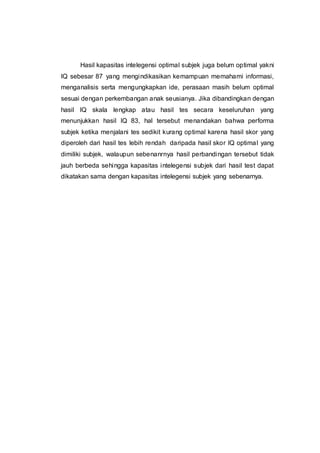 Hasil kapasitas intelegensi optimal subjek juga belum optimal yakni
IQ sebesar 87 yang mengindikasikan kemampuan memahami informasi,
menganalisis serta mengungkapkan ide, perasaan masih belum optimal
sesuai dengan perkembangan anak seusianya. Jika dibandingkan dengan
hasil IQ skala lengkap atau hasil tes secara keseluruhan yang
menunjukkan hasil IQ 83, hal tersebut menandakan bahwa performa
subjek ketika menjalani tes sedikit kurang optimal karena hasil skor yang
diperoleh dari hasil tes lebih rendah daripada hasil skor IQ optimal yang
dimiliki subjek, walaupun sebenanrnya hasil perbandingan tersebut tidak
jauh berbeda sehingga kapasitas intelegensi subjek dari hasil test dapat
dikatakan sama dengan kapasitas intelegensi subjek yang sebenarnya.
 