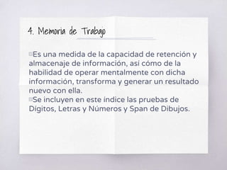 4. Memoria de Trabajo
▧Es una medida de la capacidad de retención y
almacenaje de información, así cómo de la
habilidad de operar mentalmente con dicha
información, transforma y generar un resultado
nuevo con ella.
▧Se incluyen en este índice las pruebas de
Dígitos, Letras y Números y Span de Dibujos.
 