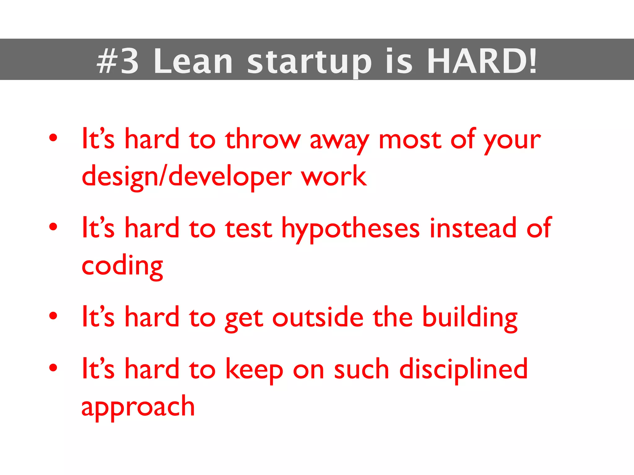 #3 Lean startup is HARD!

• It’s hard to throw away most of your
  design/developer work
• It’s hard to test hypotheses instead of
  coding
• It’s hard to get outside the building
• It’s hard to keep on such disciplined
  approach
 