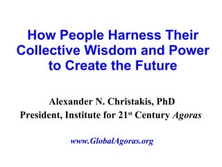 How People Harness Their Collective Wisdom and Power to Create the Future Alexander N. Christakis, PhD President, Institute for 21 st  Century  Agoras   www.GlobalAgoras.org 