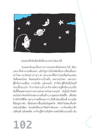 102
	 ธรรมชาติก็เป็นสิ่งหนึ่งที่สามารถบ�ำบัดเราได้
	 “ธรรมชาติและเรื่องราวจากธรรมชาติมันช่วยเราได้  เพียง
แต่เราตั้งค�ำถามหรือเปล่า  แล้วก็หูเราเปิดใจฟังเรื่องราวที่คนอื่นเขา
เล่าไหม  เอาตัวอย่างง่ายๆ  ค่ะ  ช่วงเวลาที่คิดว่าสวยที่สุดในแต่ละ
วันคือตอนไหน คือตอนเช้าอาบน�้ำเสร็จ เพราะอะไรคะ เพราะเรา
รู้สึกถึงการเปลี่ยน จากงัวเงีย แล้วเจอน�้ำ ท�ำให้เรารู้สึกถึงสิ่งใหม่ที่
กระปรี้กระเปร่า  ถ้าเราไม่อาบน�้ำเราก็อาจมีความรู้สึกอีกแบบหนึ่ง
อันนี้คือจุดต่างระหว่างความสวยงามกับความทุกข์ ดังนั้นถ้าเกิดตัว
เองไปต่างจังหวัดก็จะพยายามตื่นเช้าๆ  มาดูพระอาทิตย์ขึ้น เพื่อเติม
ก�ำลังใจให้ชีวิต เพราะว่าจุดที่สวยมากๆ คือฟ้ามันเปลี่ยนสี ความมืด
ที่มันดูน่ากลัว เมื่อมันสว่างขึ้นแล้วมันดูสดใส หรือถ้าไม่ชอบตื่นเช้า
รอช่วงเย็นสิคะ ช่วงเย็นที่พระอาทิตย์ก�ำลังจะตก เราก็จะเห็นว่าฟ้า
เปลี่ยนสี แล้วพอมืด เราก็จะรู้สึกว่ามันมีความสดใสอีกแบบหนึ่ง  มัน
 