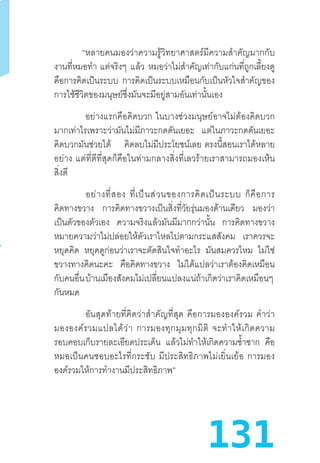 131
“หลายคนมองว่าความรู้วิทยาศาสตร์มีความส�ำคัญมากกับ
งานที่หมอท�ำ  แต่จริงๆ แล้ว หมอว่าไม่ส�ำคัญเท่ากับแก่นที่ถูกเลี้ยงดู
คือการคิดเป็นระบบ การคิดเป็นระบบเหมือนกับเป็นหัวใจส�ำคัญของ
การใช้ชีวิตของมนุษย์ซึ่งมันจะมีอยู่สามอันเท่านั้นเอง
“อย่างแรกคือคิดบวก  ในบางช่วงมนุษย์อาจไม่ต้องคิดบวก
มากเท่าไรเพราะว่ามันไม่มีภาวะกดดันเยอะ แต่ในภาวะกดดันเยอะ
คิดบวกมันช่วยได้ คิดลบไม่มีประโยชน์เลย  ตรงนี้สอนเราได้หลาย
อย่าง  แต่ที่ดีที่สุดก็คือในท่ามกลางสิ่งที่เลวร้ายเราสามารถมองเห็น
สิ่งดี
“อย่างที่สอง  ที่เป็นส่วนของการคิดเป็นระบบ  ก็คือการ
คิดทางขวาง การคิดทางขวางเป็นสิ่งที่วัยรุ่นมองด้านเดียว มองว่า
เป็นตัวของตัวเอง ความจริงแล้วมันมีมากกว่านั้น การคิดทางขวาง
หมายความว่าไม่ปล่อยให้ตัวเราไหลไปตามกระแสสังคม เราควรจะ
หยุดคิด หยุดดูก่อนว่าเราจะตัดสินใจท�ำอะไร มันสมควรไหม ไม่ใช่
ขวางทางคิดนะคะ คือคิดทางขวาง ไม่ได้แปลว่าเราต้องคิดเหมือน
กับคนอื่นบ้านเมืองสังคมไม่เปลี่ยนแปลงแน่ถ้าเกิดว่าเราคิดเหมือนๆ 
กันหมด
“อันสุดท้ายที่คิดว่าส�ำคัญที่สุด  คือการมององค์รวม  ค�ำว่า
มององค์รวมแปลได้ว่า  การมองทุกมุมทุกมิติ  จะท�ำให้เกิดความ
รอบคอบเก็บรายละเอียดประเด็น แล้วไม่ท�ำให้เกิดความซ�้ำซาก คือ
หมอเป็นคนชอบอะไรที่กระชับ  มีประสิทธิภาพไม่เยิ่นเย้อ  การมอง
องค์รวมให้การท�ำงานมีประสิทธิภาพ”
 