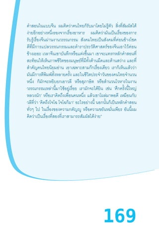 169
ค�ำสอนในแบบจีน ผมคิดว่าคนไทยก็รับมาโดยไม่รู้ตัว สิ่งที่สัมผัสได้
ง่ายอีกอย่างหนึ่งรองจากเรื่องอาหาร ผมคิดว่ามันเป็นเรื่องของการ
รับรู้เรื่องจีนผ่านงานวรรณกรรม   สังคมไทยเป็นสังคมที่ค่อนข้างโชค
ดีที่มีการแปลวรรณกรรมและต�ำราประวัติศาสตร์ของจีนเอาไว้ค่อน
ข้างเยอะ เวลาจีนเขาบันทึกหรือแต่งขึ้นมา เขาจะแทรกหลักค�ำสอนที่
สะท้อนให้เห็นภาพชีวิตของมนุษย์ที่มีทั้งด้านมืดและด้านสว่าง และที่
ส�ำคัญคนไทยนิยมอ่าน เอาเฉพาะสามก๊กเรื่องเดียว เราก็เห็นแล้วว่า
มันมีการตีพิมพ์ตั้งหลายครั้ง และในชีวิตประจ�ำวันของคนไทยจ�ำนวน
หนึ่ง ก็มักจะหยิบยกเอาวลี หรือสุภาษิต หรือส�ำนวนโวหารในงาน
วรรณกรรมเหล่านี้มาใช้อยู่เรื่อย เรามักจะได้ยิน เช่น ‘ศึกครั้งนี้ใหญ่
หลวงนัก’ หรือเราคิดถึงเพื่อนคนหนึ่ง แล้วเขาโผล่มาพอดี เหมือนกับ
วลีที่ว่า ‘คิดถึงโจโฉ โจโฉก็มา’ อะไรอย่างนี้ นอกนั้นก็เป็นหลักค�ำสอน
ทั่วๆ ไป ในเรื่องของความกตัญญู หรือความขยันหมั่นเพียร อันนี้ผม
คิดว่าเป็นเรื่องที่สองที่เราสามารถสัมผัสได้ง่าย”
 