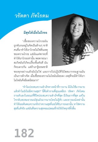 182
	 มีสุขได้เมื่อไม่โกรธ
วรัตดา ภัทโรดม
	 “เชื้อของความโกรธมัน
ถูกทับถมอยู่ในจิตเป็นล้านๆ  ชาติ
คนที่มาท�ำให้เราโกรธไม่ใช่ต้นเหตุ
ของความโกรธ  แต่มันแค่พาหะที่
ท�ำให้เราโกรธเท่านั้น  พอพาหะมา
สะกิดมันก็เกิดเปรี้ยงขึ้นทันที  มัน
ก็ทะเลาะกัน แต่ถ้าเรารู้ธรรมชาติ
ของทุกอย่างแล้วมันไม่ใช่  และการไปปฏิบัติวิปัสสนากรรมฐานมัน
เป็นการล้างจิต  เมื่อเชื้อของความโมโหมันน้อยลง  เหตุที่จะมีท�ำให้เรา
โมโหมันจึงมีผลน้อยมาก”
	 “ท�ำไมประสบความส�ำเร็จทางหน้าที่การงาน  มีเงินใช้มากมาย
แล้วท�ำไมยังไม่มีความสุข?”  นี่คือค�ำถามที่คุณเหมียว วรัตดา ภัทโรดม
ถามตัวเองในขณะที่ชีวิตประสบความส�ำเร็จที่สุด  มีเงินมากที่สุด  แต่ใน
ใจกลับสะสมอารมณ์ขุ่นมัวมากมายโดยไม่รู้ตัว  และอารมณ์เหล่านั้น
ท�ำให้เธอค้นพบความจริงว่าความสุขที่เธอได้รับภายนอกนั้น  หาใช่ความ
สุขที่แท้จริง แต่มันคือความสุขจอมปลอมที่ก่อให้เกิดทุกข์ทั้งสิ้น
 