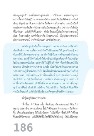 186
ต้องดูแลลูกค้า ในเมื่ออยากคุยกันต่อ เราก็โวยเลย ‘ถ้าอยากคุยกัน
อย่างนี้ท�ำไมไม่อยู่บ้าน ตาบอดหรือไง บอกให้หยิบสีฟ้าท�ำไมหยิบสี
เขียว’ ก็พูดว่าเขาด้วยความโมโห นั่นคือฟางเส้นสุดท้าย และเป็นวันที่
กระโดดจากหลังเสือ ว่าไม่เอาแล้วเป็นคนแบบเดิม เพราะเราก็เสียใจ
ที่ไปว่าเขา แล้วก็รู้ตัวขึ้นมาว่า ท�ำไมเรื่องแค่นี้ต้องโกรธมากขนาดนี้
ด้วย ถึงเขาจะผิด แต่ท�ำไมเราต้องโกรธขนาดนี้ เสียงดังมากขนาดนี้
ต้องว่าเขาขนาดนี้ เราก็ขอโทษเขา เขาก็ขอโทษเรา
	 แต่จริงๆ แล้ววันนั้นเราหลุดอารมณ์หลายเรื่อง  เหมือนมัน
ประดังเข้ามาหลายเรื่อง  พอโมโหก็ไปขับรถจนมีปัญหากับรถตู้  คน
ขับรถตู้ก็โมโหลงมาจะชกเรา  เราก็ลงไปสู้กับเขาเหมือนจะฆ่ากันตาย
กลางถนน  เหตุที่เกิดวันนั้นท�ำให้เราย้อนกลับมาคิดว่าท�ำไมเราต้อง
โมโหแรงขนาดนั้นด้วย แต่เราก็ยังไม่รู้วิธีแก้ ทั้งๆ ที่เราก็เรียนหนังสือ
มาเยอะ  เรียนวิชาการมาเยอะ  แต่เรื่องนี้เราไม่เคยเรียนมาเลยว่าจะ
จัดการความรู้สึกตัวเองอย่างไร ไม่มีโรงเรียนไหนที่เคยเรียนมาในชีวิต
สอนเราเลย มันไม่มี  How to ที่สอนเรื่องนี้ ซึ่งเราคิดว่าเพราะเหตุนี้
มันท�ำให้เราไปไม่เป็นเมื่อเกิดอารมณ์โมโห เกิดความทุกข์ แล้วการที่
เราดื่มหนัก ต้องออกไปปาร์ตี้ เมื่อก่อนเราก็เจอคนแบบเราไปเที่ยวทุก
ศุกร์ เราก็คิดว่ามันปกติ แต่จริงๆ มันไม่ปกตินะ มันเป็นค่านิยมที่คิด
ว่าเป็นเรื่องปกติ แต่มันไม่เป็นเรื่องปกติของคนที่จะมีความสุขนะ”
	 เมื่อรู้เหตุก็เริ่มหาทางออก
	 “สิ่งที่เราท�ำได้ตอนนั้นเพื่อดับทุกข์ทางอารมณ์ก็คือ  ไม่
พยายามออกสื่อ งดงานสังคม ขี้บ่นให้น้อยลง ท�ำงานอย่างมีสติมาก
ขึ้น  เตือนตัวเองบ่อยๆ ให้โมโหน้อยลง ไม่ไปเที่ยว ซึ่งมันก็ท�ำให้มีสุข
ขึ้นมาได้นิดหน่อย แต่ไอ้นิสัยขี้โมโหที่มีมันก็ยังฝังอยู่ มันไม่มีใครมา
 