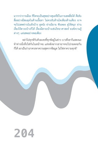 204
มากกว่าการเมือง ชีวิตจะเป็นสุขอย่างสุนทรีย์ในการเสพสื่อได้ คือรับ
สื่ออย่างมีสมดุลในด้านเนื้อหา ไม่ควรรับด้านใดเพียงด้านเดียว อาจ
จะไปเสพข่าวบันเทิงบ้าง ดูหนัง อ่านนิยาย ฟังเพลง ดูให้สนุก อ่าน
เรื่องไร้สาระบ้างก็ได้  เรื่องมีสาระบ้างเช่นวิทยาศาสตร์  องค์ความรู้
ต่างๆ แต่เสพอย่างพอเพียง
อย่าไปทุกข์กับตัวละครที่ทุกข์อยู่ในข่าว  บางทีเขาก็แสดงนะ
ท�ำท่าถมึงทึงใส่กันในหน้าจอ  แต่หลังฉากเขาอาจจะไปกอดคอกัน
ก็ได้ เอาเป็นว่าเราควรหาความสุขจากข้อมูล  ไม่ใช่หาความทุกข์”
 