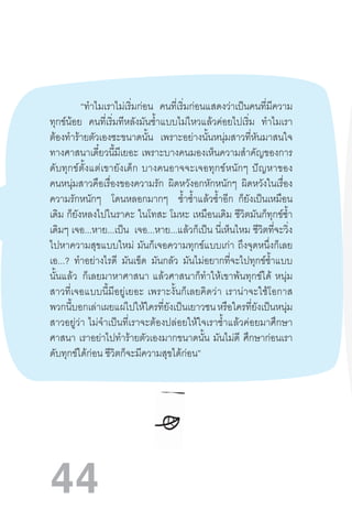 44
“ท�ำไมเราไม่เริ่มก่อน คนที่เริ่มก่อนแสดงว่าเป็นคนที่มีความ
ทุกข์น้อย คนที่เริ่มทีหลังมันช�้ำแบบไม่ไหวแล้วค่อยไปเริ่ม ท�ำไมเรา
ต้องท�ำร้ายตัวเองซะขนาดนั้น เพราะอย่างนั้นหนุ่มสาวที่หันมาสนใจ
ทางศาสนาเดี๋ยวนี้มีเยอะ  เพราะบางคนมองเห็นความส�ำคัญของการ
ดับทุกข์ตั้งแต่เขายังเด็ก  บางคนอาจจะเจอทุกข์หนักๆ  ปัญหาของ
คนหนุ่มสาวคือเรื่องของความรัก ผิดหวังอกหักหนักๆ ผิดหวังในเรื่อง
ความรักหนักๆ โดนหลอกมากๆ ช�้ำซ�้ำแล้วซ�้ำอีก ก็ยังเป็นเหมือน
เดิม ก็ยังหลงไปในราคะ  ในโทสะ โมหะ  เหมือนเดิม ชีวิตมันก็ทุกข์ซ�้ำ
เดิมๆ เจอ...หาย...เป็น เจอ...หาย...แล้วก็เป็น นี่เห็นไหม ชีวิตที่จะวิ่ง
ไปหาความสุขแบบใหม่  มันก็เจอความทุกข์แบบเก่า  ถึงจุดหนึ่งก็เลย
เอ...? ท�ำอย่างไรดี มันเข็ด มันกลัว มันไม่อยากที่จะไปทุกข์ซ�้ำแบบ
นั้นแล้ว   ก็เลยมาหาศาสนา  แล้วศาสนาก็ท�ำให้เขาพ้นทุกข์ได้  หนุ่ม
สาวที่เจอแบบนี้มีอยู่เยอะ  เพราะงั้นก็เลยคิดว่า  เราน่าจะใช้โอกาส
พวกนี้บอกเล่าเผยแผ่ไปให้ใครที่ยังเป็นเยาวชน หรือใครที่ยังเป็นหนุ่ม
สาวอยู่ว่า  ไม่จ�ำเป็นที่เราจะต้องปล่อยให้ใจเราช�้ำแล้วค่อยมาศึกษา
ศาสนา เราอย่าไปท�ำร้ายตัวเองมากขนาดนั้น มันไม่ดี ศึกษาก่อนเรา
ดับทุกข์ได้ก่อน ชีวิตก็จะมีความสุขได้ก่อน”
 